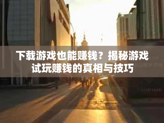 下载游戏也能赚钱？揭秘游戏试玩赚钱的真相与技巧