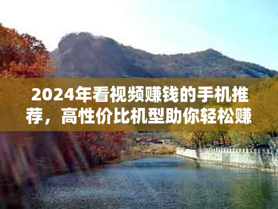 2024年看视频赚钱的手机推荐，高性价比机型助你轻松赚零花钱