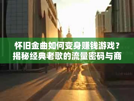 怀旧金曲如何变身赚钱游戏？揭秘经典老歌的流量密码与商业价值