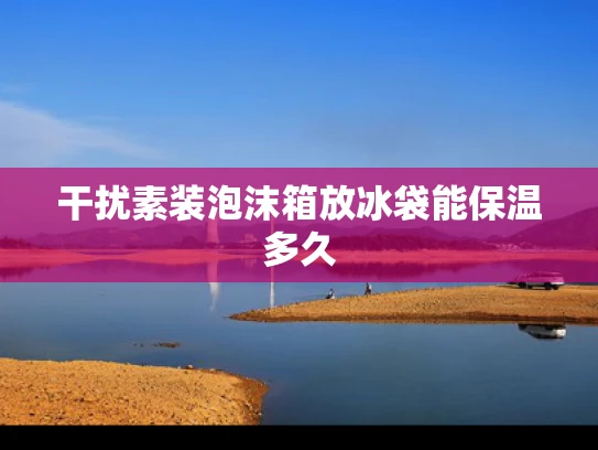 干扰素装泡沫箱放冰袋能保温多久