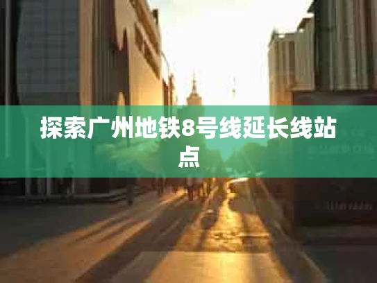 探索广州地铁8号线延长线站点