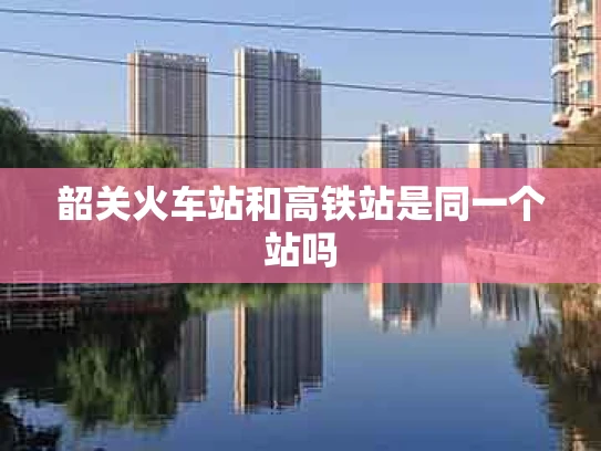 韶关火车站和高铁站是同一个站吗