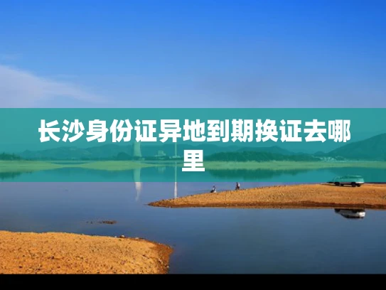 长沙身份证异地到期换证去哪里