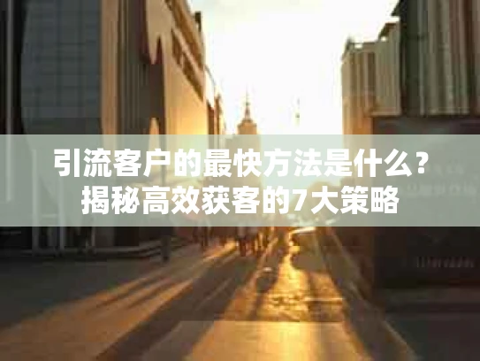 引流客户的最快方法是什么？揭秘高效获客的7大策略