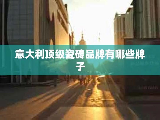 意大利顶级瓷砖品牌有哪些牌子