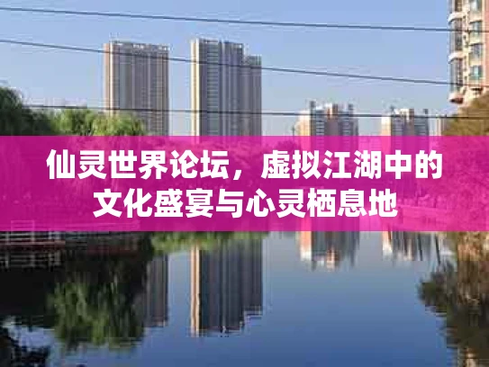 仙灵世界论坛，虚拟江湖中的文化盛宴与心灵栖息地