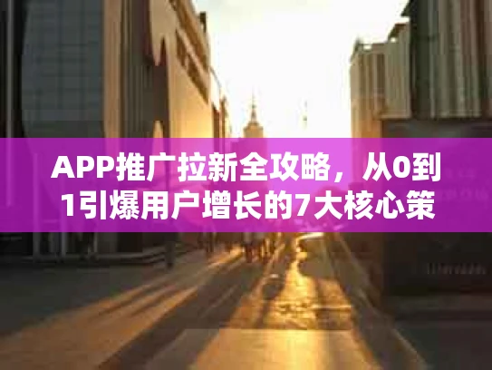APP推广拉新全攻略，从0到1引爆用户增长的7大核心策略