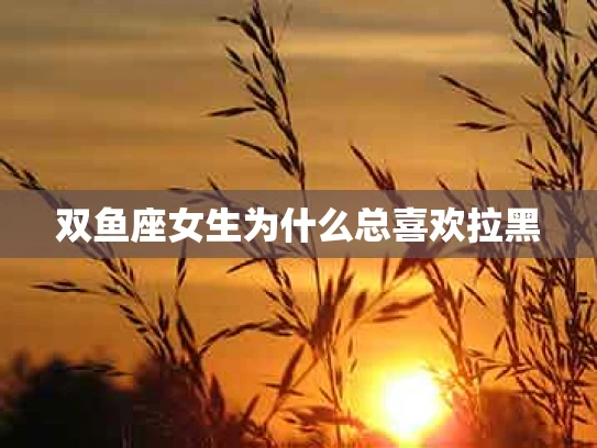 双鱼座女生为什么总喜欢拉黑