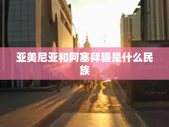 亚美尼亚和阿塞拜疆是什么民族