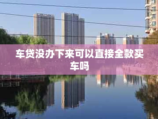 车贷没办下来可以直接全款买车吗