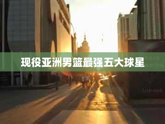 现役亚洲男篮最强五大球星