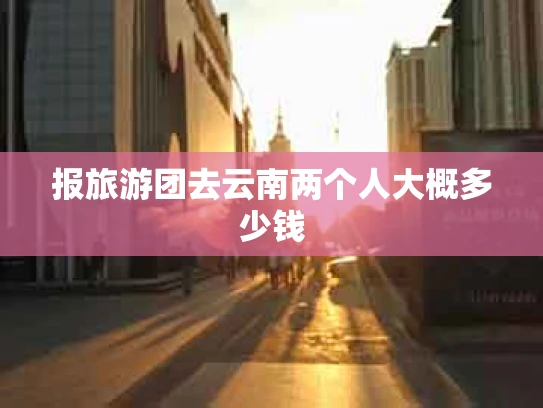报旅游团去云南两个人大概多少钱