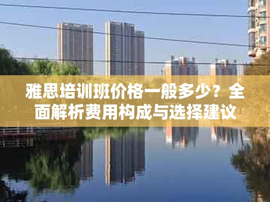 雅思培训班价格一般多少？全面解析费用构成与选择建议