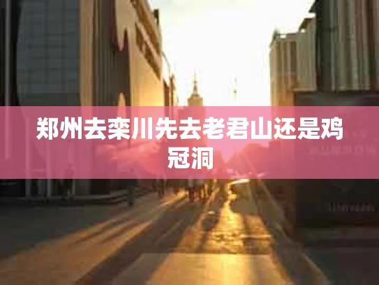 郑州去栾川先去老君山还是鸡冠洞