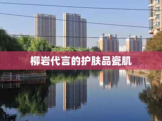 柳岩代言的护肤品瓷肌