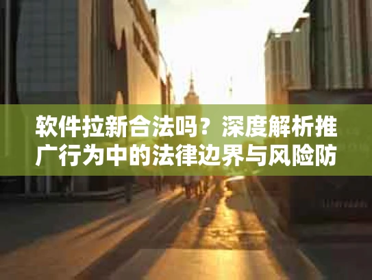 软件拉新合法吗？深度解析推广行为中的法律边界与风险防范