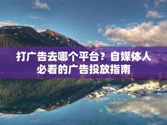 打广告去哪个平台？自媒体人必看的广告投放指南