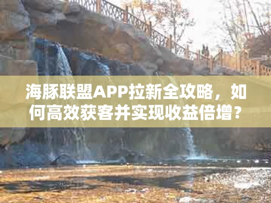 海豚联盟APP拉新全攻略，如何高效获客并实现收益倍增？